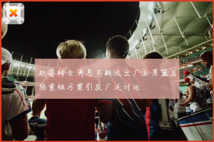 赵睿转会消息不断流出广东男篮后场重组方案引发广泛讨论
