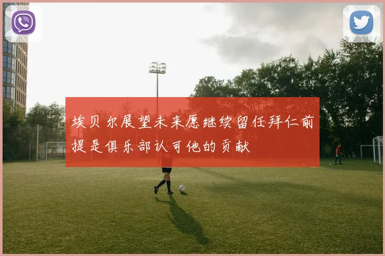 埃贝尔展望未来愿继续留任拜仁前提是俱乐部认可他的贡献