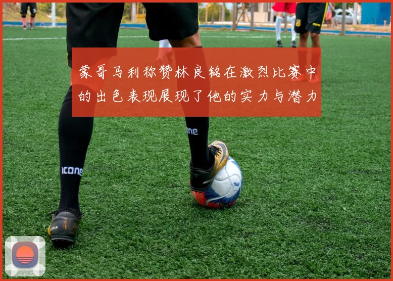 蒙哥马利称赞林良铭在激烈比赛中的出色表现展现了他的实力与潜力