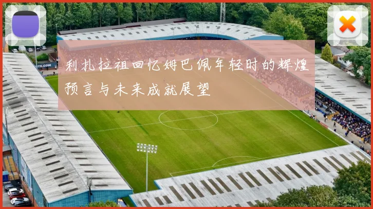 利扎拉祖回忆姆巴佩年轻时的辉煌预言与未来成就展望