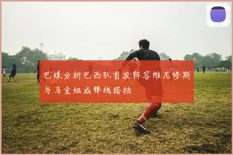 巴媒分析巴西队首发阵容维尼修斯与马金组成锋线搭档