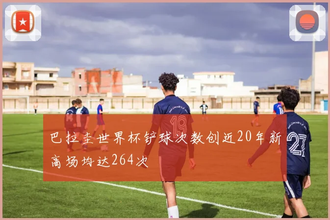 巴拉圭世界杯铲球次数创近20年新高场均达264次