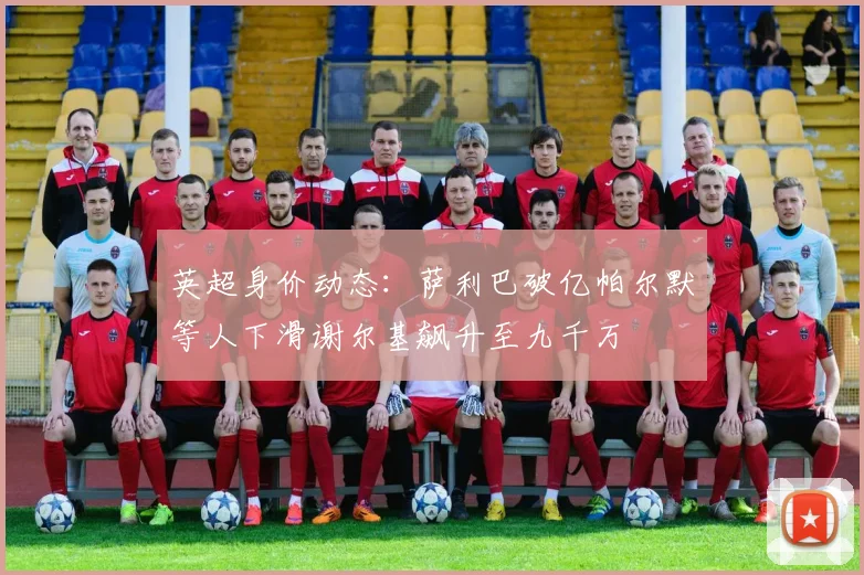 英超身价动态：萨利巴破亿帕尔默等人下滑谢尔基飙升至九千万