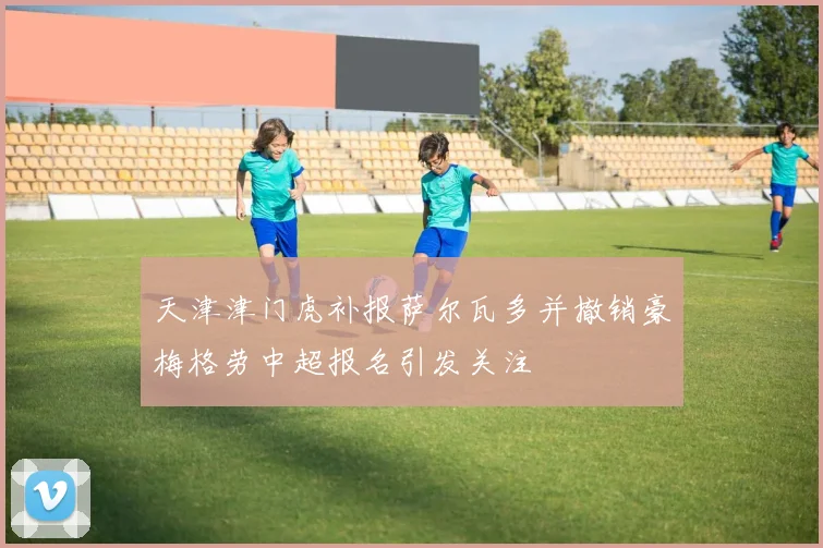 天津津门虎补报萨尔瓦多并撤销豪梅格劳中超报名引发关注