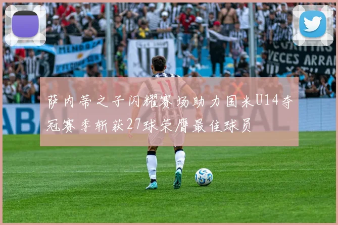萨内蒂之子闪耀赛场助力国米U14夺冠赛季斩获27球荣膺最佳球员