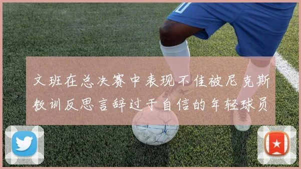 文班在总决赛中表现不佳被尼克斯教训反思言辞过于自信的年轻球员成长之路