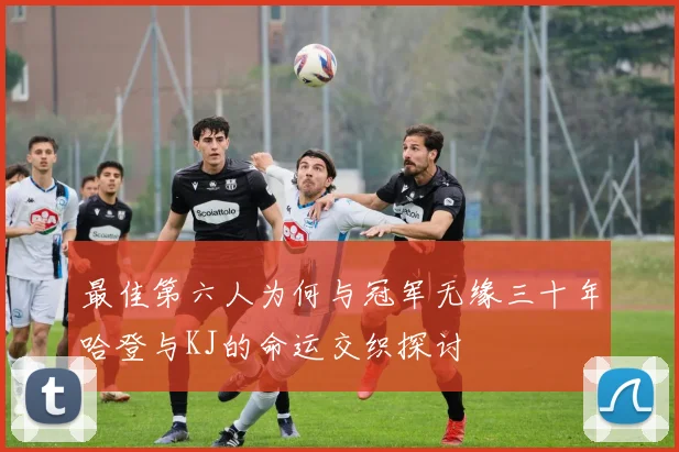 最佳第六人为何与冠军无缘三十年哈登与KJ的命运交织探讨