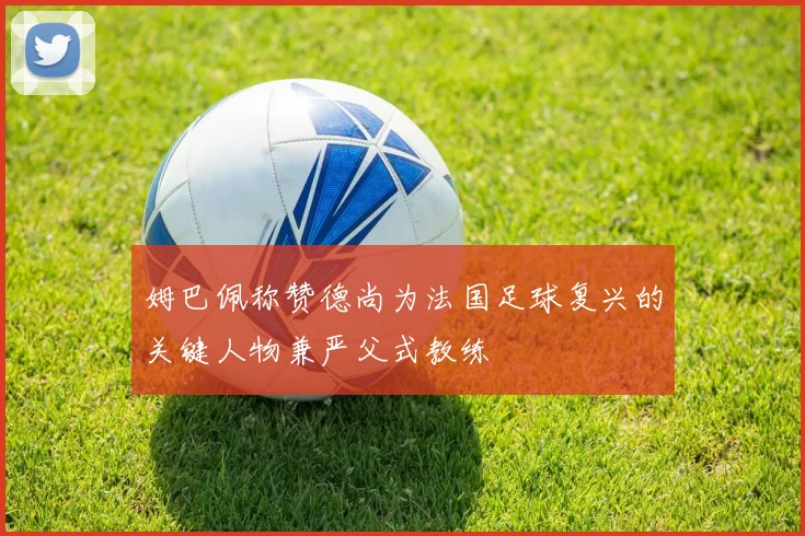 姆巴佩称赞德尚为法国足球复兴的关键人物兼严父式教练